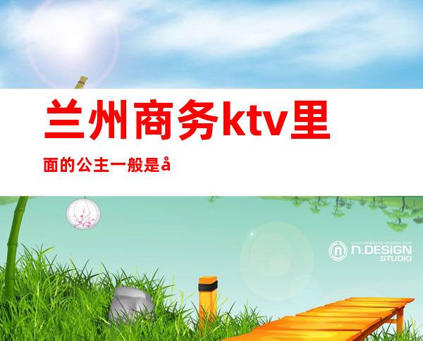 兰州商务ktv里面的公主一般是干啥的（兰州ktv公主费用）