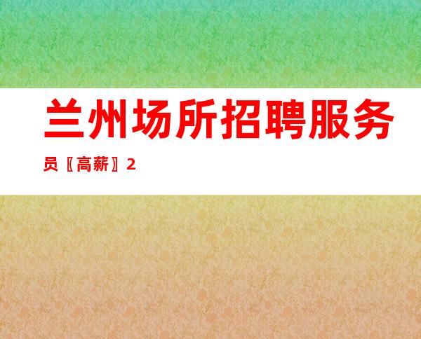 兰州场所招聘服务员〖高薪〗2023踏上新路线