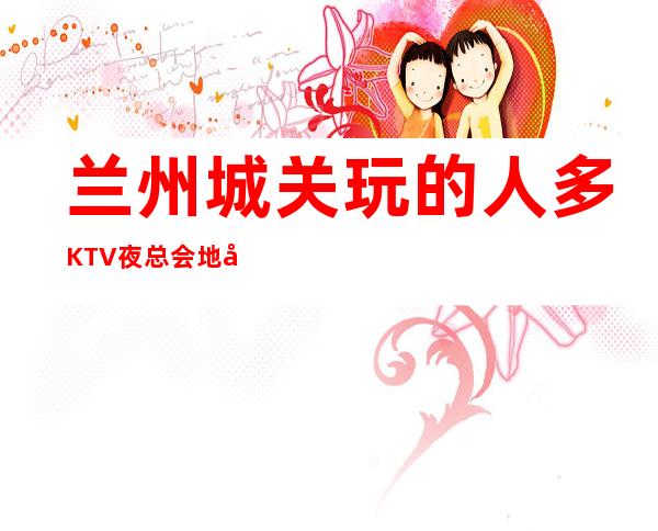 兰州城关玩的人多KTV夜总会地址在哪里 – 兰州城关商务KTV