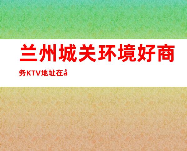 兰州城关环境好商务KTV地址在哪里 – 兰州城关商务KTV