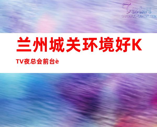 兰州城关环境好KTV夜总会前台订包厢电话 – 兰州城关商务KTV