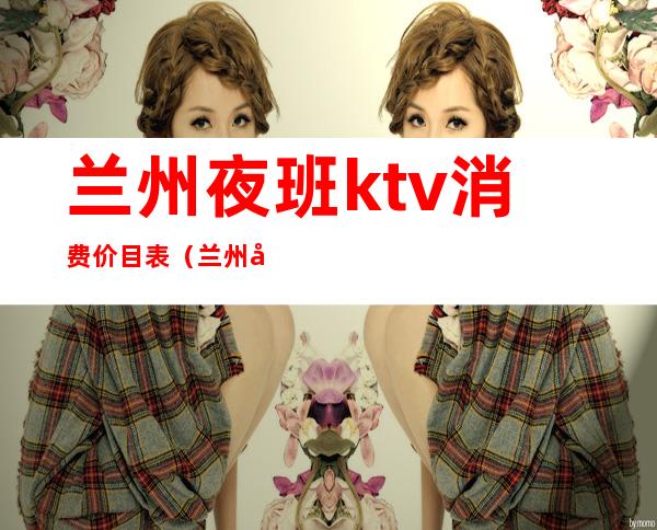 兰州夜班ktv消费价目表（兰州夜班ktv消费价目表最新）