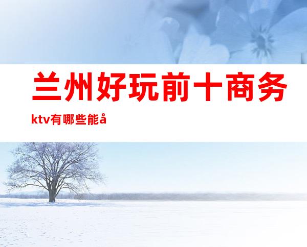 兰州好玩前十商务ktv有哪些能带走的哪家比较好可以带的 – 兰州七里河商务KTV