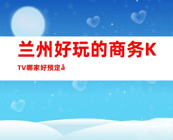 兰州好玩的商务KTV哪家好预定包厢送酒水果盘值得一去 – 兰州榆中商务KTV