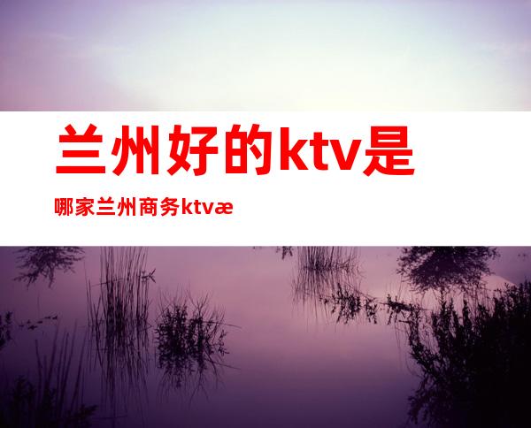 兰州好的ktv是哪家兰州商务ktv推荐