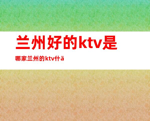 兰州好的ktv是哪家 兰州的ktv什么价位