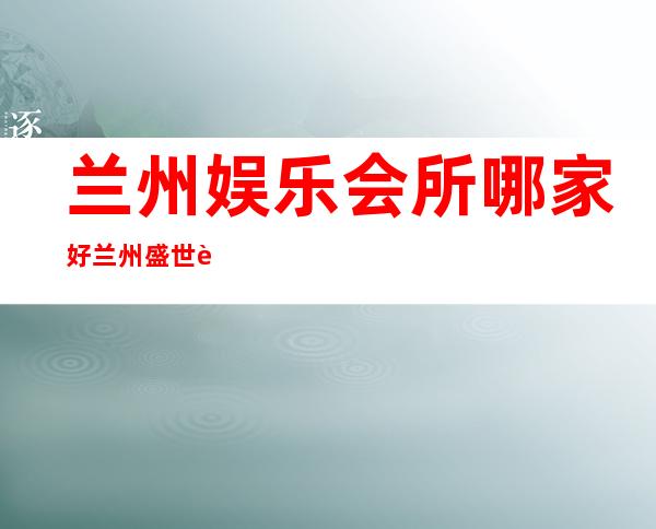 兰州娱乐会所哪家好兰州盛世豪门夜总会预订打折 – 兰州安宁区委商务KTV