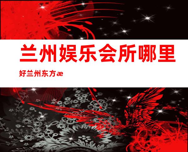 兰州娱乐会所哪里好兰州东方星河夜总会每日新资源 – 兰州城关白银路商务KTV