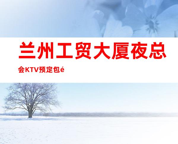 兰州工贸大厦夜总会KTV预定包间-2022必玩夜场 – 兰州城关商务KTV