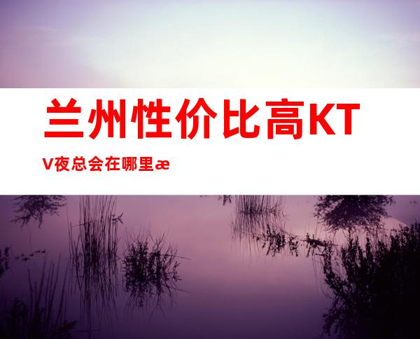 兰州性价比高KTV夜总会在哪里找谁预订 – 兰州城关商务KTV