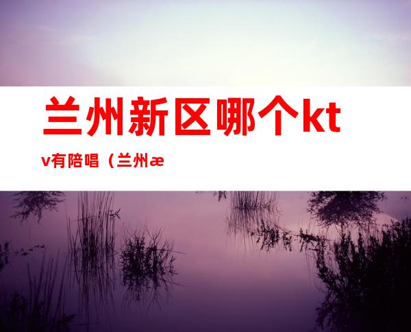 兰州新区哪个ktv有陪唱（兰州新区ktv哪个好）