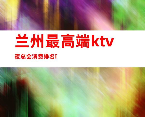 兰州最高端ktv夜总会消费排名（兰州市大型夜总会KTV排名）