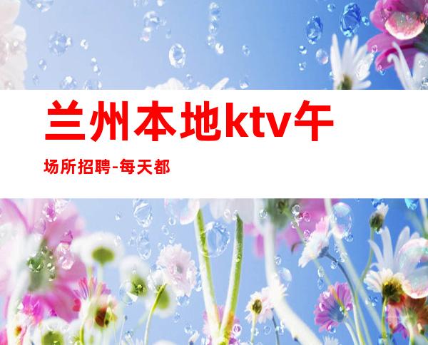 兰州本地ktv午场所招聘-每天都有班上