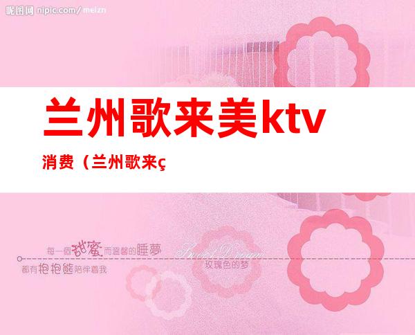 兰州歌来美ktv消费（兰州歌来美ktv 电话）