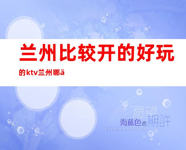 兰州比较开的好玩的ktv/兰州哪个ktv比较好推荐 – 兰州七里河商务KTV