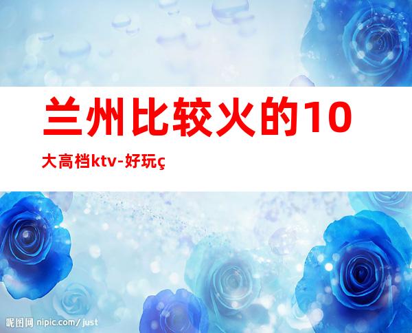 兰州比较火的10大高档ktv-好玩的送酒水果盘 – 兰州七里河商务KTV