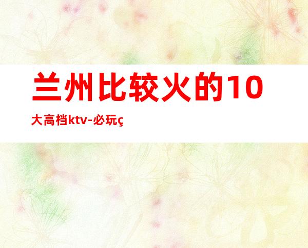 兰州比较火的10大高档ktv-必玩的生意火爆 – 兰州永登商务KTV