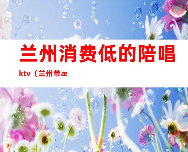 兰州消费低的陪唱ktv（兰州带服务的KTV）