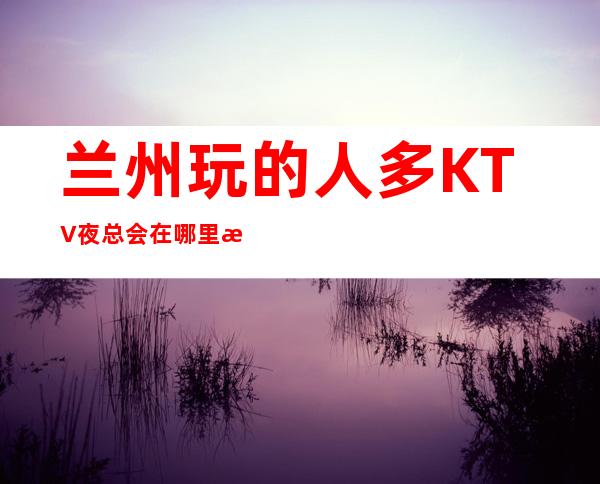 兰州玩的人多KTV夜总会在哪里找谁预订 – 兰州红古商务KTV