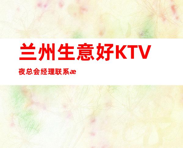 兰州生意好KTV夜总会经理联系方式是多少 – 兰州红古商务KTV