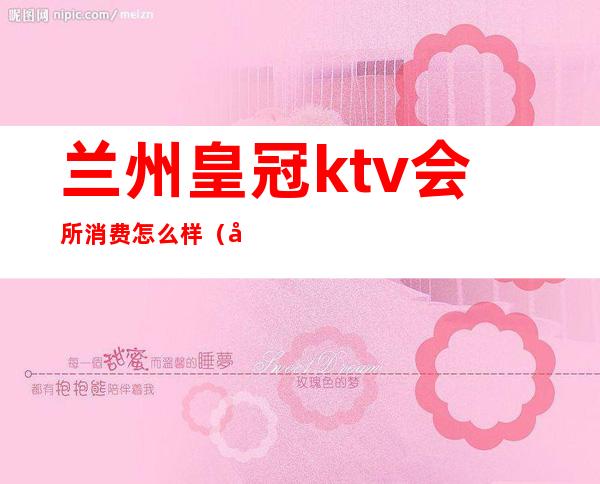 兰州皇冠ktv会所消费怎么样（兰州皇冠ktv会所消费怎么样呀）