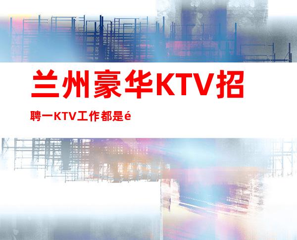 兰州豪华KTV招聘一KTV工作都是青春行业