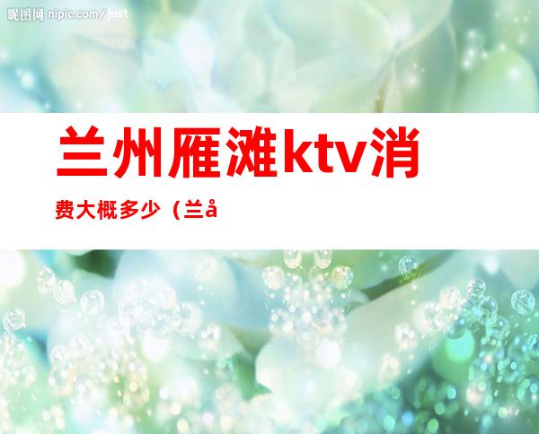 兰州雁滩ktv消费大概多少（兰州雁滩ktv消费大概多少）