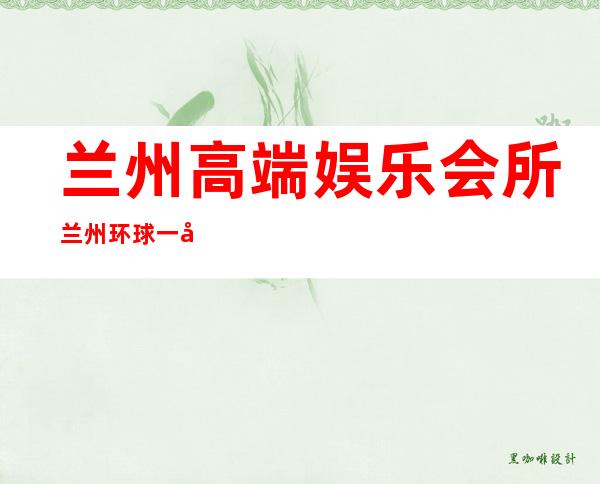 兰州高端娱乐会所兰州环球一号夜总会玩法真多 – 兰州红古下窑商务KTV