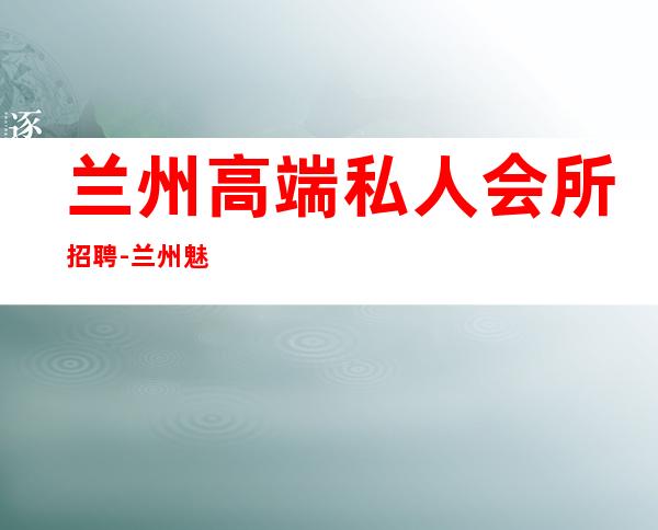 兰州高端私人会所招聘-兰州魅力金樽公主怎么样