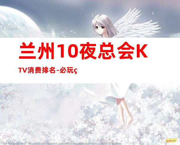 兰州10夜总会KTV消费排名-必玩的值得推荐 – 兰州城关商务KTV