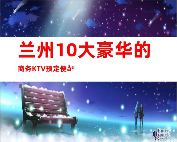 兰州10大豪华的商务KTV预定便宜好玩消费明细表 – 兰州皋兰商务KTV