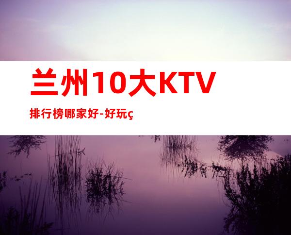 兰州10大KTV排行榜哪家好-好玩的送酒水果盘 – 兰州七里河商务KTV