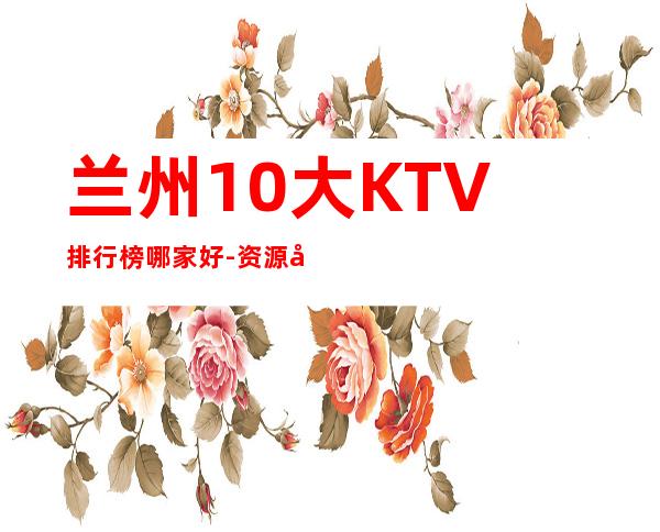 兰州10大KTV排行榜哪家好-资源多生意火爆 – 兰州七里河商务KTV