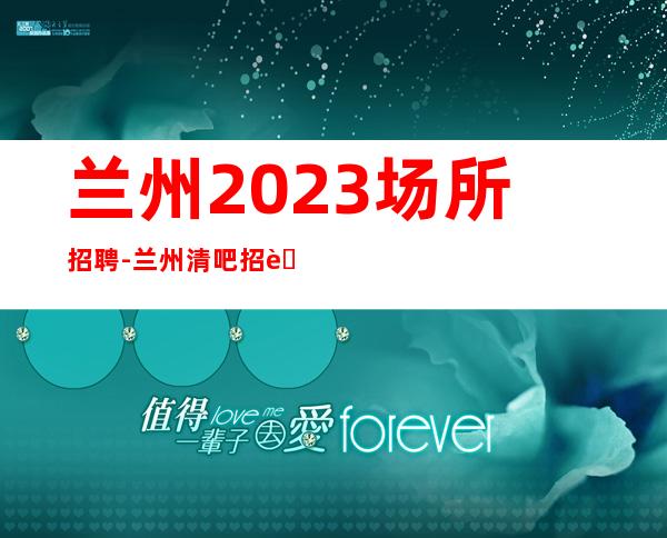 兰州2023场所招聘-兰州清吧招聘火爆直招服务员-兰州公司诚聘