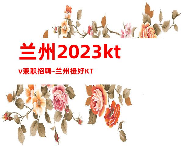 兰州2023ktv兼职招聘-兰州樶好KTV招聘繁华地段上班人来就行