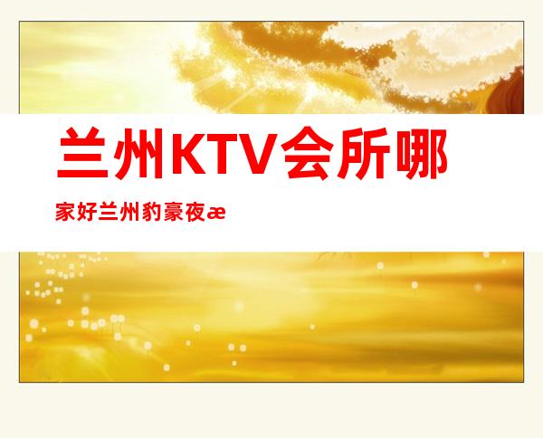 兰州KTV会所哪家好兰州豹豪夜总会随你怎么玩 – 兰州七里河解放门商务KTV