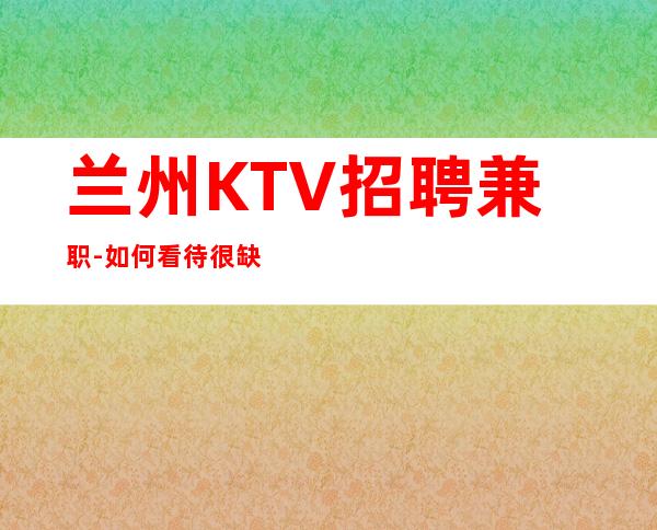 兰州KTV招聘兼职-如何看待很缺人夜总会上班自由