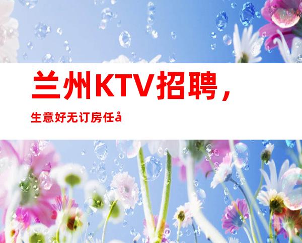 兰州KTV招聘，生意好无订房任务日薪12-15场大量缺人