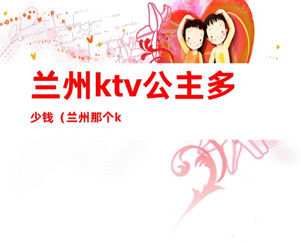 兰州ktv公主多少钱（兰州那个ktv有公主）