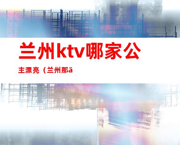 兰州ktv哪家公主漂亮（兰州那个ktv有公主）