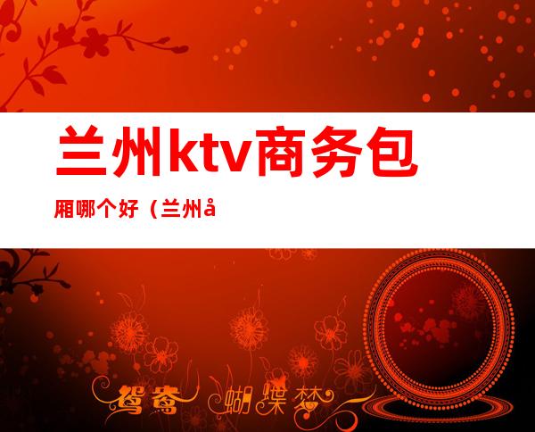 兰州ktv商务包厢哪个好（兰州哪里有商务KTV）