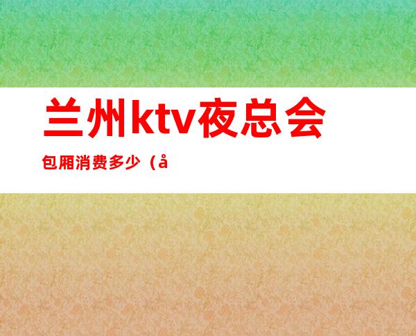 兰州ktv夜总会包厢消费多少（兰州ktv夜总会包厢消费多少一天）