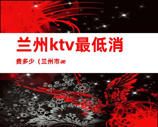 兰州ktv最低消费多少（兰州市最好的KTV）