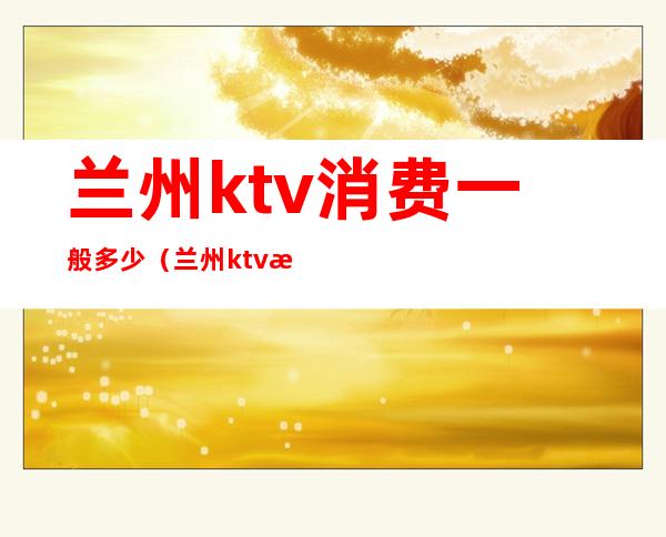 兰州ktv消费一般多少（兰州ktv消费一般多少）