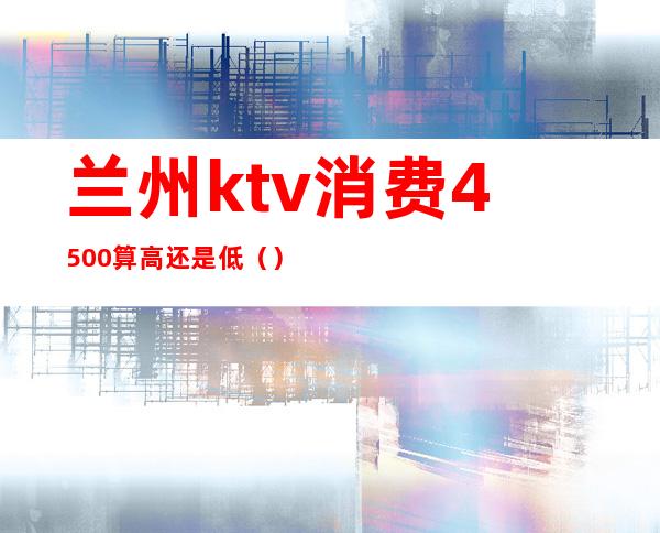 兰州ktv消费4500算高还是低（）