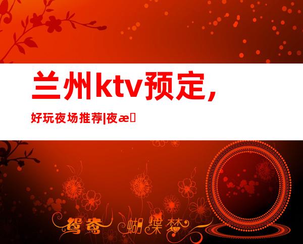 兰州ktv预定,好玩夜场推荐|夜总会优惠多 – 兰州皋兰商务KTV