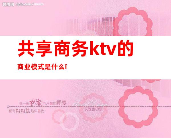 共享商务ktv的商业模式是什么（）