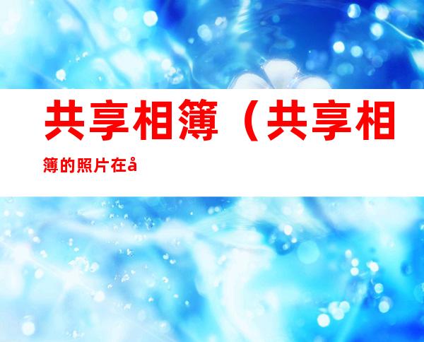 共享相簿（共享相簿的照片在哪里查看）