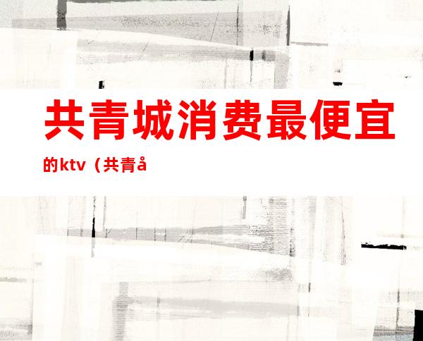 共青城消费最便宜的ktv（共青城消费高吗）