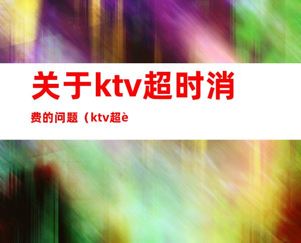 关于ktv超时消费的问题（ktv超过时间怎么收费）